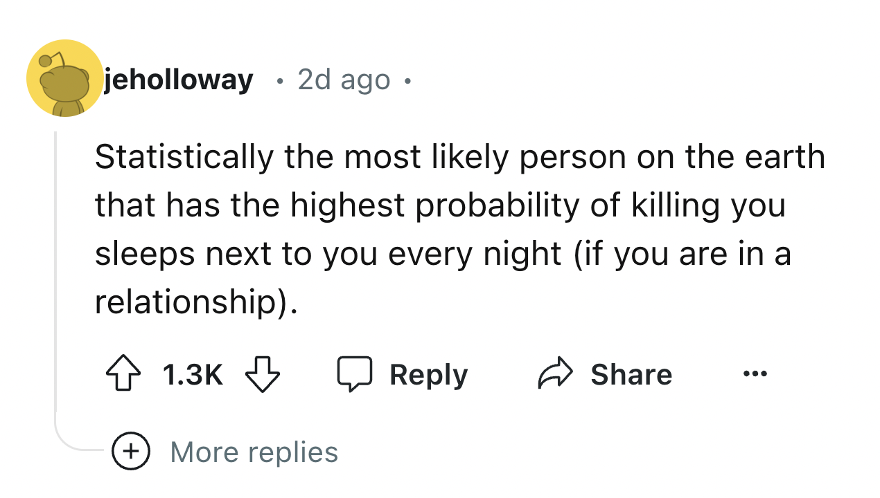 number - jeholloway . 2d ago. Statistically the most ly person on the earth that has the highest probability of killing you sleeps next to you every night if you are in a relationship. More replies